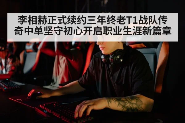 李相赫正式续约三年终老T1战队传奇中单坚守初心开启职业生涯新篇章