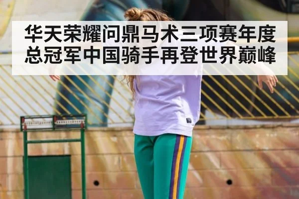 华天荣耀问鼎马术三项赛年度总冠军中国骑手再登世界巅峰