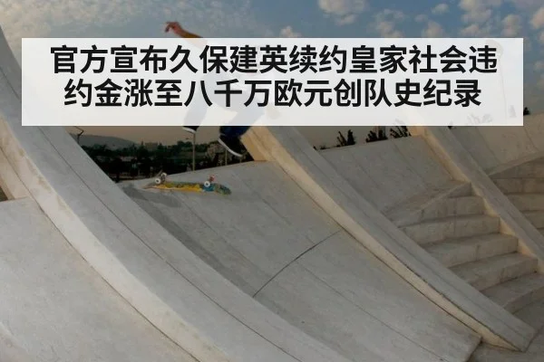 官方宣布久保建英续约皇家社会违约金涨至八千万欧元创队史纪录